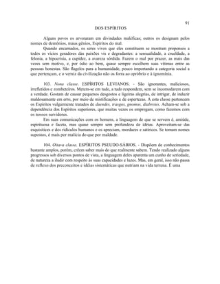 91
                                     DOS ESPÍRITOS

        Alguns povos os arvoraram em divindades maléficas; outros os designam pelos
nomes de demônios, maus gênios, Espíritos do mal.
        Quando encarnados, os seres vivos que eles constituem se mostram propensos a
todos os vícios geradores das paixões vis e degradantes: a sensualidade, a crueldade, a
felonia, a hipocrisia, a cupidez, a avareza sórdida. Fazem o mal por prazer, as mais das
vezes sem motivo, e, por ódio ao bem, quase sempre escolhem suas vítimas entre as
pessoas honestas. São flagelos para a humanidade, pouco importando a categoria social a
que pertençam, e o verniz da civilização não os forra ao opróbrio e à ignomínia.

         103. Nona classe. ESPÍRITOS LEVIANOS. - São ignorantes, maliciosos,
irrefletidos e zombeteiros. Metem-se em tudo, a tudo respondem, sem se incomodarem com
a verdade. Gostam de causar pequenos desgostos e ligeiras alegrias, de intrigar, de induzir
maldosamente em erro, por meio de mistificações e de espertezas. A esta classe pertencem
os Espíritos vulgarmente tratados de duendes, trasgos, gnomos, diabretes. Acham-se sob a
dependência dos Espíritos superiores, que muitas vezes os empregam, como fazemos com
os nossos servidores.
         Em suas comunicações com os homens, a linguagem de que se servem é, amiúde,
espirituosa e faceta, mas quase sempre sem profundeza de idéias. Aproveitam-se das
esquisitices e dos ridículos humanos e os apreciam, mordazes e satíricos. Se tomam nomes
supostos, é mais por malícia do que por maldade.

        104. Oitava classe. ESPÍRITOS PSEUDO-SÁBIOS. - Dispõem de conhecimentos
bastante amplos, porém, crêem saber mais do que realmente sabem. Tendo realizado alguns
progressos sob diversos pontos de vista, a linguagem deles aparenta um cunho de seriedade,
de natureza a iludir com respeito às suas capacidades e luzes. Mas, em geral, isso não passa
de reflexo dos preconceitos e idéias sistemáticas que nutriam na vida terrena. É uma
 