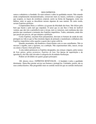 93
                                     DOS ESPÍRITOS
outros a sabedoria e a bondade. Os mais reúnem o saber às qualidades morais. Não estando
ainda completamente desmaterializados, conservam mais ou menos, conforme a categoria
que ocupem, os traços da existência corporal, assim na forma da linguagem, como nos
hábitos, entre os quais se descobrem mesmo algumas de suas manias. De outro modo,
seriam Espíritos perfeitos.
       Compreendem Deus e o infinito e já gozam da felicidade dos bons. São felizes pelo
bem que fazem e pelo mal que impedem. O amor que os une lhes é fonte de inefável
ventura, que não tem a perturbá-la nem a inveja, nem os remorsos, nem nenhuma das más
paixões que constituem o tormento dos Espíritos imperfeitos. Todos, entretanto, ainda têm
que passar por provas, até que atinjam a perfeição.
       Como Espíritos, suscitam bons pensamentos, desviam os homens da senda do mal,
protegem na vida os que se lhes mostram dignos de proteção e neutralizam a influência dos
Espíritos imperfeitos sobre aqueles a quem não é grato sofrê-la.
       Quando encarnados, são bondosos e benevolentes com os seus semelhantes. Não os
movem o orgulho, nem o egoísmo, ou a ambição. Não experimentam ódio, rancor, inveja
ou ciúme e fazem o bem pelo bem.
       A esta ordem pertencem os Espíritos designados, nas crenças vulgares, pelos nomes
de bons gênios, gênios protetores, Espíritos do bem. Em épocas de superstições e de
ignorância, eles hão sido elevados à categoria de divindades benfazejas.
       Podem ser divididos em quatro grupos principais:

       108. Quinta classe. ESPÍRITOS BENÉVOLOS. - A bondade é neles a qualidade
dominante. Apraz-lhes prestar serviço aos homens e protegê-los. Limitados, porém, são os
seus conhecimentos. Hão progredido mais no sentido moral do que no sentido intelectual.
 