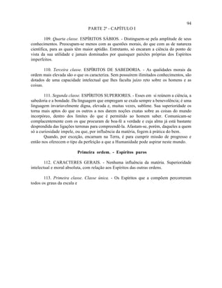 94
                               PARTE 2ª - CAPÍTULO I

        109. Quarta classe. ESPÍRITOS SÁBIOS. - Distinguem-se pela amplitude de seus
conhecimentos. Preocupam-se menos com as questões morais, do que com as de natureza
científica, para as quais têm maior aptidão. Entretanto, só encaram a ciência do ponto de
vista da sua utilidade e jamais dominados por quaisquer paixões próprias dos Espíritos
imperfeitos.

        110. Terceira classe. ESPÍRITOS DE SABEDORIA. - As qualidades morais da
ordem mais elevada são o que os caracteriza. Sem possuírem ilimitados conhecimentos, são
dotados de uma capacidade intelectual que lhes faculta juízo reto sobre os homens e as
coisas.

       111. Segunda classe. ESPÍRITOS SUPERIORES. - Esses em si reúnem a ciência, a
sabedoria e a bondade. Da linguagem que empregam se exala sempre a benevolência; é uma
linguagem invariavelmente digna, elevada e, muitas vezes, sublime. Sua superioridade os
torna mais aptos do que os outros a nos darem noções exatas sobre as coisas do mundo
incorpóreo, dentro dos limites do que é permitido ao homem saber. Comunicam-se
complacentemente com os que procuram de boa-fé a verdade e cuja alma já está bastante
desprendida das ligações terrenas para compreendê-la. Afastam-se, porém, daqueles a quem
só a curiosidade impele, ou que, por influência da matéria, fogem à prática do bem.
       Quando, por exceção, encarnam na Terra, é para cumprir missão de progresso e
então nos oferecem o tipo da perfeição a que a Humanidade pode aspirar neste mundo.

                         Primeira ordem. - Espíritos puros

        112. CARACTERES GERAIS. - Nenhuma influência da matéria. Superioridade
intelectual e moral absoluta, com relação aos Espíritos das outras ordens.

       113. Primeira classe. Classe única. - Os Espíritos que a compõem percorreram
todos os graus da escala e
 