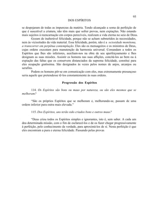 95
                                   DOS ESPÍRITOS

se despojaram de todas as impurezas da matéria. Tendo alcançado a soma de perfeição de
que é suscetível a criatura, não têm mais que sofrer provas, nem expiações. Não estando
mais sujeitos à reencarnação em corpos perecíveis, realizam a vida eterna no seio de Deus.
        Gozam de inalterável felicidade, porque não se acham submetidos às necessidades,
nem às vicissitudes da vida material. Essa felicidade, porém, não é a ociosidade monótona,
a transcorrer em perpétua contemplação. Eles são os mensageiros e os ministros de Deus,
cujas ordens executam para manutenção da harmonia universal. Comandam a todos os
Espíritos que lhes são inferiores, auxiliam-nos na obra de seu aperfeiçoamento e lhes
designam as suas missões. Assistir os homens nas suas aflições, concitá-los ao bem ou à
expiação das faltas que os conservem distanciados da suprema felicidade, constitui para
eles ocupação gratíssima. São designados às vezes pelos nomes de anjos, arcanjos ou
serafins.
        Podem os homens pôr-se em comunicação com eles, mas extremamente presunçoso
seria aquele que pretendesse tê-los constantemente às suas ordens.

                               Progressão dos Espíritos

      114. Os Espíritos são bons ou maus por natureza, ou são eles mesmos que se
melhoram?

      “São os próprios Espíritos que se melhoram e, melhorando-se, passam de uma
ordem inferior para outra mais elevada.”

       115. Dos Espíritos, uns terão sido criados bons e outros maus?

        “Deus criou todos os Espíritos simples e ignorantes, isto é, sem saber. A cada um
deu determinada missão, com o fim de esclarecê-los e de os fazer chegar progressivamente
à perfeição, pelo conhecimento da verdade, para aproximá-los de si. Nesta perfeição é que
eles encontram a pura e eterna felicidade. Passando pelas provas
 