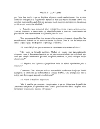 96
                                PARTE 2ª - CAPÍTULO I

que Deus lhes impõe é que os Espíritos adquirem aquele conhecimento. Uns aceitam
submissos essas provas e chegam mais depressa à meta que lhes foi assinada. Outros só a
suportam murmurando e, pela falta em que desse modo incorrem, permanecem afastados da
perfeição e da prometida felicidade.”

       a) - Segundo o que acabais de dizer, os Espíritos, em sua origem, seriam como as
crianças, ignorantes e inexperientes, só adquirindo pouco a pouco os conhecimentos de
que carecem com o percorrerem as diferentes fases da vida?

       “Sim, a comparação é boa. A criança rebelde se conserva ignorante e imperfeita. Seu
aproveitamento depende da sua maior ou menor docilidade. Mas, a vida do homem tem
termo, ao passo que a dos Espíritos se prolonga ao infinito.”

       116. Haverá Espíritos que se conservem eternamente nas ordens inferiores?

        “Não; todos se tornarão perfeitos. Mudam de ordem, mas demoradamente,
porquanto, como já doutra vez dissemos, um pai justo e misericordioso não pode banir seus
filhos para sempre. Pretenderias que Deus, tão grande, tão bom, tão justo, fosse pior do que
vós mesmos?”

       117. Depende dos Espíritos o progredirem mais ou menos rapidamente para a
perfeição?

        “Certamente. Eles a alcançam mais ou menos rápido, conforme o desejo que têm de
alcançá-la e a submissão que testemunham à vontade de Deus. Uma criança dócil não se
instrui mais depressa do que outra recalcitrante?”

       118. Podem os Espíritos degenerar?

      “Não; à medida que avançam, compreendem o que os distanciava da perfeição.
Concluindo uma prova, o Espírito fica com a ciência que daí lhe veio e não a esquece. Pode
permanecer estacionário, mas não retrograda.”
 