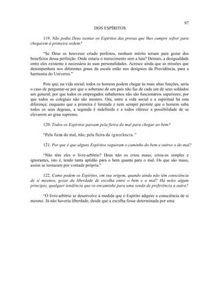 97
                                    DOS ESPÍRITOS

      119. Não podia Deus isentar os Espíritos das provas que lhes cumpre sofrer para
chegarem à primeira ordem?

        “Se Deus os houvesse criado perfeitos, nenhum mérito teriam para gozar dos
benefícios dessa perfeição. Onde estaria o merecimento sem a luta? Demais, a desigualdade
entre eles existente é necessária às suas personalidades. Acresce ainda que as missões que
desempenham nos diferentes graus da escala estão nos desígnios da Providência, para a
harmonia do Universo.”

       Pois que, na vida social, todos os homens podem chegar às mais altas funções, seria
o caso de perguntar-se por que o soberano de um país não faz de cada um de seus soldados
um general; por que todos os empregados subalternos não são funcionários superiores; por
que todos os colegiais não são mestres. Ora, entre a vida social e a espiritual há esta
diferença: enquanto que a primeira é limitada e nem sempre permite que o homem suba
todos os seus degraus, a segunda é indefinida e a todos oferece a possibilidade de se
elevarem ao grau supremo.

       120. Todos os Espíritos passam pela fieira do mal para chegar ao bem?

       “Pela fieira do mal, não; pela fieira da ignorância.”

       121. Por que é que alguns Espíritos seguiram o caminho do bem e outros o do mal?

       “Não têm eles o livre-arbítrio? Deus não os criou maus; criou-os simples e
ignorantes, isto é, tendo tanta aptidão para o bem quanta para o mal. Os que são maus,
assim se tornaram por vontade própria.”

       122. Como podem os Espíritos, em sua origem, quando ainda não têm consciência
de si mesmos, gozar da liberdade de escolha entre o bem e o mal? Há neles algum
princípio, qualquer tendência que os encaminhe para uma senda de preferência a outra?

     “O livre-arbítrio se desenvolve à medida que o Espírito adquire a consciência de si
mesmo. Já não haveria liberdade, desde que a escolha fosse determinada por uma
 