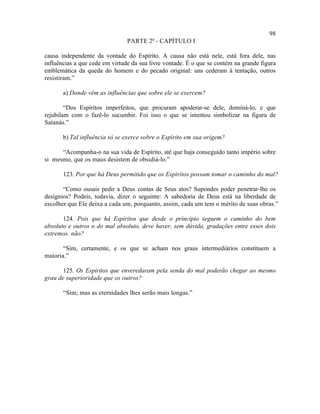 98
                                PARTE 2ª - CAPÍTULO I

causa independente da vontade do Espírito. A causa não está nele, está fora dele, nas
influências a que cede em virtude da sua livre vontade. É o que se contém na grande figura
emblemática da queda do homem e do pecado original: uns cederam à tentação, outros
resistiram.”

       a) Donde vêm as influências que sobre ele se exercem?

        “Dos Espíritos imperfeitos, que procuram apoderar-se dele, dominá-lo, e que
rejubilam com o fazê-lo sucumbir. Foi isso o que se intentou simbolizar na figura de
Satanás.”

       b) Tal influência só se exerce sobre o Espírito em sua origem?

      “Acompanha-o na sua vida de Espírito, até que haja conseguido tanto império sobre
si mesmo, que os maus desistem de obsidiá-lo.”

       123. Por que há Deus permitido que os Espíritos possam tomar o caminho do mal?

       “Como ousais pedir a Deus contas de Seus atos? Supondes poder penetrar-lhe os
desígnios? Podeis, todavia, dizer o seguinte: A sabedoria de Deus está na liberdade de
escolher que Ele deixa a cada um, porquanto, assim, cada um tem o mérito de suas obras.”

       124. Pois que há Espíritos que desde o princípio seguem o caminho do bem
absoluto e outros o do mal absoluto, deve haver, sem dúvida, gradações entre esses dois
extremos. não?

       “Sim, certamente, e os que se acham nos graus intermediários constituem a
maioria.”

       125. Os Espíritos que enveredaram pela senda do mal poderão chegar ao mesmo
grau de superioridade que os outros?

       “Sim; mas as eternidades lhes serão mais longas.”
 