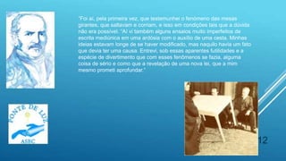 12
“Foi aí, pela primeira vez, que testemunhei o fenómeno das mesas
girantes, que saltavam e corriam, e isso em condições tais que a dúvida
não era possível. “Aí vi também alguns ensaios muito imperfeitos de
escrita mediúnica em uma ardósia com o auxílio de uma cesta. Minhas
ideias estavam longe de se haver modificado, mas naquilo havia um fato
que devia ter uma causa. Entrevi, sob essas aparentes futilidades e a
espécie de divertimento que com esses fenômenos se fazia, alguma
coisa de sério e como que a revelação de uma nova lei, que a mim
mesmo prometi aprofundar.”
 