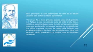 13
Rivail prosseguiu as suas observações em casa do Sr. Baudin
utilizando para o efeito o método experimental:
“Foi aí que fiz os meus primeiros estudos sérios em Espiritismo,
(…). Apliquei a essa nova ciência, como até então o tinha feito, o
método da experimentação; nunca formulei teorias preconcebidas;
observava atentamente, comparava, deduzia as consequências;
dos efeitos procurava remontar às causas pela dedução, pelo
encadeamento lógico dos fatos, não admitindo como válida uma
explicação, senão quando ela podia resolver todas as dificuldades
da questão”.
 