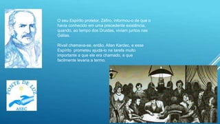 14
O seu Espírito protetor, Zéfiro, informou-o de que o
havia conhecido em uma precedente existência,
quando, ao tempo dos Druidas, viviam juntos nas
Gálias.
Rivail chamava-se, então, Allan Kardec, e esse
Espírito prometeu ajudá-lo na tarefa muito
importante a que ele era chamado, e que
facilmente levaria a termo.
 
