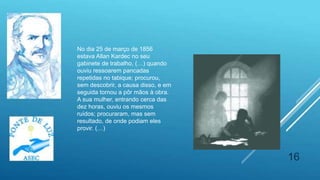 16
No dia 25 de março de 1856
estava Allan Kardec no seu
gabinete de trabalho, (…) quando
ouviu ressoarem pancadas
repetidas no tabique; procurou,
sem descobrir, a causa disso, e em
seguida tornou a pôr mãos à obra.
A sua mulher, entrando cerca das
dez horas, ouviu os mesmos
ruídos; procuraram, mas sem
resultado, de onde podiam eles
provir. (…)
 