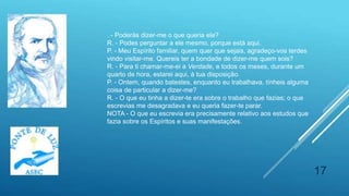 17
. - Poderás dizer-me o que queria ele?
R. - Podes perguntar a ele mesmo, porque está aqui.
P. - Meu Espírito familiar, quem quer que sejais, agradeço-vos terdes
vindo visitar-me. Quereis ter a bondade de dizer-me quem sois?
R. - Para ti chamar-me-ei a Verdade, e todos os meses, durante um
quarto de hora, estarei aqui, à tua disposição.
P. - Ontem, quando batestes, enquanto eu trabalhava, tínheis alguma
coisa de particular a dizer-me?
R. - O que eu tinha a dizer-te era sobre o trabalho que fazias; o que
escrevias me desagradava e eu queria fazer-te parar.
NOTA - O que eu escrevia era precisamente relativo aos estudos que
fazia sobre os Espíritos e suas manifestações.
 