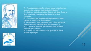 18
P. - A vossa desaprovação versava sobre o capítulo que
eu escrevia, ou sobre o conjunto do trabalho?
R. - Sobre o capítulo de ontem: faço-te juiz dele. Torna a
lê-lo esta noite; reconhecer-lhe-ás os erros e os
corrigirás.
P. - Eu mesmo não estava muito satisfeito com esse
capítulo e o refiz hoje. Está melhor?
R. - Está melhor, mas não muito bom. Lê da terceira à
trigésima linha e reconhecerás um grave erro. (…)
P. - O nome de Verdade que tomais é uma alusão à
verdade que procuro?
R. - Talvez, ou, pelo menos, é um guia que te há de
auxiliar e proteger.
 
