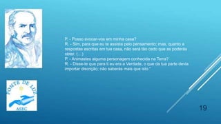 19
P. - Posso evocar-vos em minha casa?
R. - Sim, para que eu te assista pelo pensamento; mas, quanto a
respostas escritas em tua casa, não será tão cedo que as poderás
obter. (…)
P. - Animastes alguma personagem conhecida na Terra?
R. - Disse-te que para ti eu era a Verdade, o que da tua parte devia
importar discrição; não saberás mais que isto.”
 