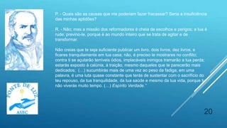 20
P. - Quais são as causas que me poderiam fazer fracassar? Seria a insuficiência
das minhas aptidões?
R. - Não; mas a missão dos reformadores é cheia de escolhos e perigos; a tua é
rude; previno-te, porque é ao mundo inteiro que se trata de agitar e de
transformar.
Não creias que te seja suficiente publicar um livro, dois livros, dez livros, e
ficares tranquilamente em tua casa; não, é preciso te mostrares no conflito;
contra ti se açularão terríveis ódios, implacáveis inimigos tramarão a tua perda;
estarás exposto à calúnia, à traição, mesmo daqueles que te parecerão mais
dedicados; (…) sucumbirás mais de uma vez ao peso da fadiga; em uma
palavra, é uma luta quase constante que terás de sustentar com o sacrifício do
teu repouso, da tua tranquilidade, da tua saúde e mesmo da tua vida, porque tu
não viverás muito tempo. (…) Espírito Verdade.”
 