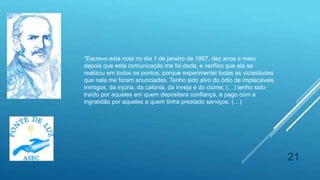 21
“Escrevo esta nota no dia 1 de janeiro de 1867, dez anos e meio
depois que esta comunicação me foi dada, e verifico que ela se
realizou em todos os pontos, porque experimentei todas as vicissitudes
que nela me foram anunciadas. Tenho sido alvo do ódio de implacáveis
inimigos, da injúria, da calúnia, da inveja e do ciúme; (…) tenho sido
traído por aqueles em quem depositara confiança, e pago com a
ingratidão por aqueles a quem tinha prestado serviços. (…)
 