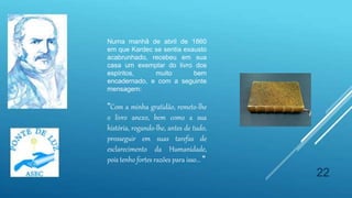 22
Numa manhã de abril de 1860
em que Kardec se sentia exausto
acabrunhado, recebeu em sua
casa um exemplar do livro dos
espíritos, muito bem
encadernado, e com a seguinte
mensagem:
"Com a minha gratidão, remeto-lhe
o livro anexo, bem como a sua
história, rogando-lhe, antes de tudo,
prosseguir em suas tarefas de
esclarecimento da Humanidade,
pois tenho fortes razões para isso... "
 