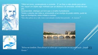 23
“Olhei em torno, contemplando a corrente... E, ao fixar a mão direita para atirar-
me, toquei um objeto algo molhado que se deslocou da amurada, caindo-me aos
pés.
Surpreendido, distingui um livro que o orvalho humedecera.
Tomei o volume nas mãos e, procurando a luz mortiça do poste vizinho, pude ler,
logo no frontispício, entre irritado e curioso:
"Esta obra salvou-me a vida. Leia-a com atenção e tenha bom proveito. - A. Laurent.“
"Salvou-me também. Deus abençoe as almas que cooperaram em sua publicação. - Joseph
Perrier."
 
