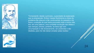 24
“Compreendi, desde o princípio, a gravidade da exploração
que ia empreender. Entrevi nesses fenômenos a chave do
problema tão obscuro e tão controvertido do passado e do
futuro, a solução do que havia procurado toda a minha vida;
era, em uma palavra, uma completa revolução nas ideias e
nas crenças; preciso, portanto, se fazia agir com
circunspeção e não levianamente, ser positivista e não
idealista, para me não deixar arrastar pelas ilusões.”
 