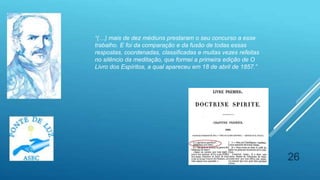 26
“(…) mais de dez médiuns prestaram o seu concurso a esse
trabalho. E foi da comparação e da fusão de todas essas
respostas, coordenadas, classificadas e muitas vezes refeitas
no silêncio da meditação, que formei a primeira edição de O
Livro dos Espíritos, a qual apareceu em 18 de abril de 1857.”
 