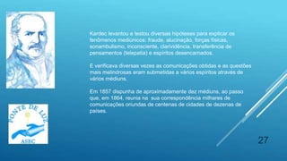 27
Kardec levantou e testou diversas hipóteses para explicar os
fenômenos mediúnicos: fraude, alucinação, forças físicas,
sonambulismo, inconsciente, clarividência, transferência de
pensamentos (telepatia) e espíritos desencarnados.
E verificava diversas vezes as comunicações obtidas e as questões
mais melindrosas eram submetidas a vários espíritos através de
vários médiuns.
Em 1857 dispunha de aproximadamente dez médiuns, ao passo
que, em 1864, reunia na sua correspondência milhares de
comunicações oriundas de centenas de cidades de dezenas de
países.
 