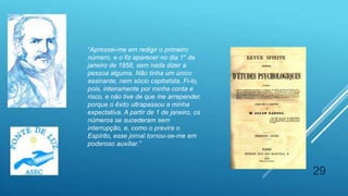 29
“Apressei-me em redigir o primeiro
número, e o fiz aparecer no dia 1° de
janeiro de 1858, sem nada dizer a
pessoa alguma. Não tinha um único
assinante, nem sócio capitalista. Fi-lo,
pois, inteiramente por minha conta e
risco, e não tive de que me arrepender,
porque o êxito ultrapassou a minha
expectativa. A partir de 1 de janeiro, os
números se sucederam sem
interrupção, e, como o previra o
Espírito, esse jornal tornou-se-me em
poderoso auxiliar.”
 