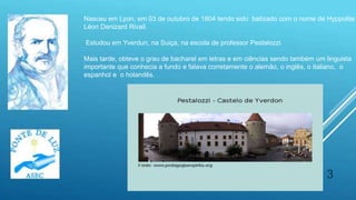 3
Nasceu em Lyon, em 03 de outubro de 1804 tendo sido batizado com o nome de Hyppolite
Léon Denizard Rivail.
Estudou em Yverdun, na Suiça, na escola de professor Pestalozzi.
Mais tarde, obteve o grau de bacharel em letras e em ciências sendo também um linguista
importante que conhecia a fundo e falava corretamente o alemão, o inglês, o italiano, o
espanhol e o holandês.
 