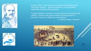 31
O ano de 1861 ficará marcado na história do Espiritismo pelo
“auto-de-fé” levado a cabo em Barcelona, e em que foram
queimadas trezentas obras espíritas.
“A Igreja Católica é universal, e sendo esses livros contrários à fé
católica, o governo não pode consentir que eles passem a
perverter a moral e a religião de outros países.”
D. Antonio Palau y Termens
 