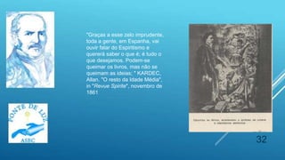 32
"Graças a esse zelo imprudente,
toda a gente, em Espanha, vai
ouvir falar do Espiritismo e
quererá saber o que é; é tudo o
que desejamos. Podem-se
queimar os livros, mas não se
queimam as ideias; " KARDEC,
Allan. "O resto da Idade Média",
in "Revue Spirite", novembro de
1861
 