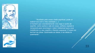 33
"Auxiliado pelo vosso chefe espiritual, pude vir
instruir-vos com o meu exemplo (…)
O homem que voluntariamente vive cego e surdo de
espírito, como outros o são do corpo, sofrerá, expiará e
renascerá para recomeçar o labor intelectual que a sua
indolência e o seu orgulho o fizeram esquecer. E essa voz
terrível me disse: Queimaste as ideias, e as ideias te
queimarão”.
 