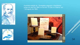 34
A primeira edição do “Evangelho segundo o Espiritismo”
surgiu em abril de 1864 e a do livro “O Céu e o Inferno” em
1 de agosto de 1865.
 