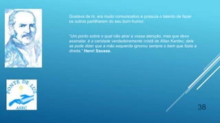 38
Gostava de rir, era muito comunicativo e possuía o talento de fazer
os outros partilharem do seu bom-humor.
“Um ponto sobre o qual não atraí a vossa atenção, mas que devo
assinalar, é a caridade verdadeiramente cristã de Allan Kardec; dele
se pode dizer que a mão esquerda ignorou sempre o bem que fazia a
direita.” Henri Sausse.
 