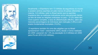 39
Atualmente, o ESpiritismo tem 13 milhões de seguidores no mundo
e existem centros espíritas em pelo menos 23 países diferentes. A
maioria, 3,8 milhões, está no Brasil sendo que os espíritas
brasileiros têm os melhores indicadores socio educacionais dentre
os fiéis de todas as religiões praticadas no país – 31,5% deles têm
nível superior completo. e taxa de alfabetização (98,6%), além das
menores percentagens de indivíduos sem instrução (1,8%) e com
ensino fundamental incompleto (15,0%).
O espiritismo também foi uma das religiões que no Brasil
apresentaram maior crescimento (65%) desde o Censo realizado
em 2000: passaram de 1,3% da população (2,3 milhões) em 2000
para 2% em 2010 (3,8 milhões).
 