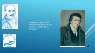 4
Fundou na R. Sevres, em
Paris um estabelecimento de
ensino nos moldes do de
Pestalozzi.
 