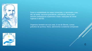6
Fazia a contabilidade de casas comerciais, e, terminado o seu
dia, ao serão, escrevia gramáticas, aritméticas, livros para
estudos pedagógicos superiores e fazia traduções de obras
inglesas e alemãs.
Organizou também em sua casa, à rua de Sèvres, cursos
gratuitos de química, física, astronomia e anatomia comparada
 