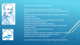 7
Membro de várias sociedades científicas:
Sociedade de Encorajamento para a Indústria Nacional;
Sociedade Real de Emulação e de Agricultura do Departamento de
l’Ain;
Sociedade de Previdência dos Chefes de Instituição e Mestres de
Pensão em Paris;
Sociedade Gramatical;
Academia da Indústria Agrícola, Manufatureira e Comercial;
Sociedade de Educação Nacional;
Sociedade Francesa de Estatística Universal;
Academia de Arras: Sociedade Real de Ciências, Letras e Artes;
Instituto Histórico;
Sociedade de Ciências Naturais da França;
Instituto de Línguas;
Sociedade Frenológica de Paris, sociedade se dedicava ao estudo da
anatomia humana e comparada do sistema nervoso;
Sociedade para a Instrução Elementar,
e provavelmente também da Sociedade de Magnetismo de Paris.
 