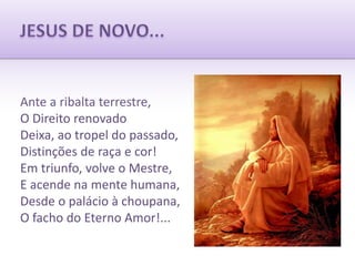 JESUS DE NOVO...Ante a ribalta terrestre,O Direito renovadoDeixa, ao tropel do passado,Distinções de raça e cor!Em triunfo, volve o Mestre,E acende na mente humana,Desde o palácio à choupana,O facho do Eterno Amor!...