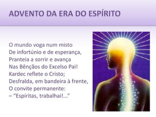 ADVENTO DA ERA DO ESPÍRITOO mundo voga num mistoDe infortúnio e de esperança,Pranteia a sorrir e avançaNas Bênçãos do Excelso Pai!Kardec reflete o Cristo;Desfralda, em bandeira à frente,O convite permanente:– “Espíritas, trabalhai!...”