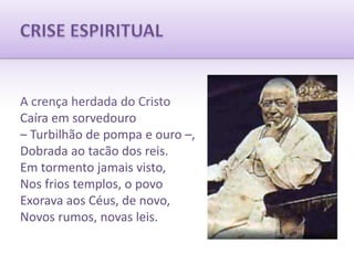 CRISE ESPIRITUALA crença herdada do CristoCaíra em sorvedouro– Turbilhão de pompa e ouro –,Dobrada ao tacão dos reis.Em tormento jamais visto,Nos frios templos, o povoExorava aos Céus, de novo,Novos rumos, novas leis.