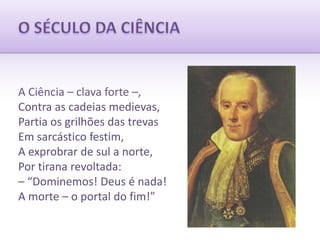 O SÉCULO DA CIÊNCIAA Ciência – clava forte –,Contra as cadeias medievas,Partia os grilhões das trevasEm sarcástico festim,A exprobrar de sul a norte,Por tirana revoltada:– “Dominemos! Deus é nada!A morte – o portal do fim!”