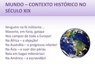 MUNDO – CONTEXTO HISTÓRICO NOSÉCULO XIXNinguém na fé militante...Mavorte, em fúria, galopaNos campos de toda a Europa!Na África – a abjeção!Na Austrália – o progresso infante!Na Ásia – o suor dos páriasRola em bagas milenárias!Na América – a escravidão!