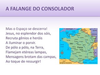 A FALANGE DO CONSOLADORMas o Espaço se descerra!Jesus, no esplendor dos sóis,Recruta gênios e heróisA iluminar o porvir.De pólo a pólo, na Terra,Flamejam etéreas lampas,Mensagens brotam das campas,Ao toque de ressurgir!