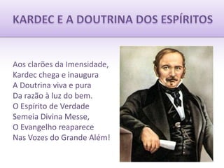 KARDEC E A DOUTRINA DOS ESPÍRITOSAos clarões da Imensidade,Kardec chega e inauguraA Doutrina viva e puraDa razão à luz do bem.O Espírito de VerdadeSemeia Divina Messe,O Evangelho reapareceNas Vozes do Grande Além!