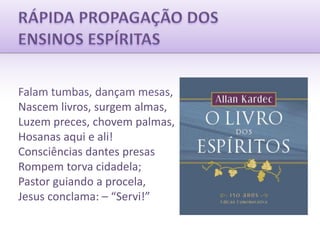 RÁPIDA PROPAGAÇÃO DOSENSINOS ESPÍRITASFalam tumbas, dançam mesas,Nascem livros, surgem almas,Luzem preces, chovem palmas,Hosanas aqui e ali!Consciências dantes presasRompem torva cidadela;Pastor guiando a procela,Jesus conclama: – “Servi!”
