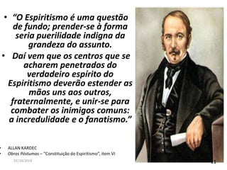 • “O Espiritismo é uma questão 
de fundo; prender-se à forma 
seria puerilidade indigna da 
grandeza do assunto. 
• Daí vem que os centros que se 
acharem penetrados do 
verdadeiro espírito do 
Espiritismo deverão estender as 
mãos uns aos outros, 
fraternalmente, e unir-se para 
combater os inimigos comuns: 
a incredulidade e o fanatismo.” 
• ALLAN KARDEC 
• Obras Póstumas – “Constituição do Espiritismo”, item VI 
31/10/2014 11 
 