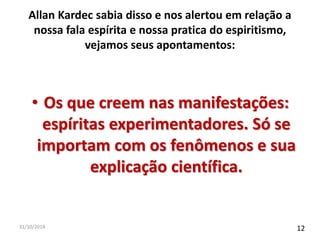 Allan Kardec sabia disso e nos alertou em relação a 
nossa fala espírita e nossa pratica do espiritismo, 
vejamos seus apontamentos: 
• Os que creem nas manifestações: 
espíritas experimentadores. Só se 
importam com os fenômenos e sua 
explicação científica. 
31/10/2014 12 
 