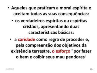 • Aqueles que praticam a moral espírita e 
aceitam todas as suas consequências: 
• os verdadeiros espíritas ou espíritas 
cristãos, apresentando duas 
características básicas: 
• a caridade como regra de proceder e, 
pela compreensão dos objetivos da 
existência terrestre, o esforço "por fazer 
o bem e coibir seus mau pendores" 
31/10/2014 15 
 