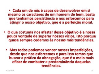 • Cada um de nós é capaz de desenvolver em si 
mesmo os caracteres de um homem de bem, basta 
que tenhamos persistência e nos esforcemos para 
atingir o nosso objetivo, que é a perfeição moral. 
• O que costuma nos afastar desse objetivo é a nossa 
pouca vontade de superar nossos vícios, isto porque 
quase sempre cedemos às nossas más tendências. 
• Mas todos podemos vencer nossas imperfeições, 
desde que nos esforcemos e para isso temos que 
buscar a prática da abnegação, que é o meio mais 
eficaz de combater a predominância daquelas 
tendências. 
31/10/2014 23 
 