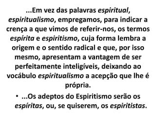 ...Em vez das palavras espiritual, 
espiritualismo, empregamos, para indicar a 
crença a que vimos de referir-nos, os termos 
espírita e espiritismo, cuja forma lembra a 
origem e o sentido radical e que, por isso 
mesmo, apresentam a vantagem de ser 
perfeitamente inteligíveis, deixando ao 
vocábulo espiritualismo a acepção que lhe é 
própria. 
• ...Os adeptos do Espiritismo serão os 
espíritas, ou, se quiserem, os espiritistas. 
 