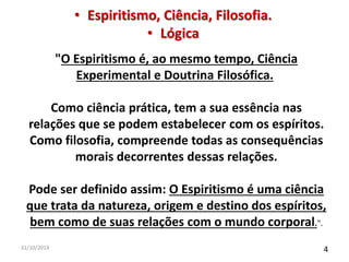 • Espiritismo, Ciência, Filosofia. 
• Lógica 
"O Espiritismo é, ao mesmo tempo, Ciência 
Experimental e Doutrina Filosófica. 
Como ciência prática, tem a sua essência nas 
relações que se podem estabelecer com os espíritos. 
Como filosofia, compreende todas as consequências 
morais decorrentes dessas relações. 
Pode ser definido assim: O Espiritismo é uma ciência 
que trata da natureza, origem e destino dos espíritos, 
bem como de suas relações com o mundo corporal.". 
31/10/2014 4 
 
