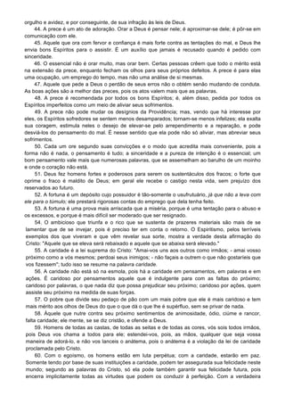 orgulho e avidez, e por conseguinte, de sua infração às leis de Deus.
44. A prece é um ato de adoração. Orar a Deus é pensar nele; é aproximar-se dele; é pôr-se em
comunicação com ele.
45. Aquele que ora com fervor e confiança é mais forte contra as tentações do mal, e Deus lhe
envia bons Espíritos para o assistir. É um auxílio que jamais é recusado quando é pedido com
sinceridade.
46. O essencial não é orar muito, mas orar bem. Certas pessoas crêem que todo o mérito está
na extensão da prece, enquanto fecham os olhos para seus próprios defeitos. A prece é para elas
uma ocupação, um emprego do tempo, mas não uma análise de si mesmas.
47. Aquele que pede a Deus o perdão de seus erros não o obtém senão mudando de conduta.
As boas ações são a melhor das preces, pois os atos valem mais que as palavras.
48. A prece é recomendada por todos os bons Espíritos; é, além disso, pedida por todos os
Espíritos imperfeitos como um meio de aliviar seus sofrimentos.
49. A prece não pode mudar os desígnios da Providência; mas, vendo que há interesse por
eles, os Espíritos sofredores se sentem menos desamparados; tornam-se menos infelizes; ela exalta
sua coragem, estimula neles o desejo de elevar-se pelo arrependimento e a reparação, e pode
desviá-los do pensamento do mal. É nesse sentido que ela pode não só aliviar, mas abreviar seus
sofrimentos.
50. Cada um ore segundo suas convicções e o modo que acredita mais conveniente, pois a
forma não é nada, o pensamento é tudo; a sinceridade e a pureza de intenção é o essencial; um
bom pensamento vale mais que numerosas palavras, que se assemelham ao barulho de um moinho
e onde o coração não está.
51. Deus fez homens fortes e poderosos para serem os sustentáculos dos fracos; o forte que
oprime o fraco é maldito de Deus; em geral ele recebe o castigo nesta vida, sem prejuízo dos
reservados ao futuro.
52. A fortuna é um depósito cujo possuidor é tão-somente o usufrutuário, já que não a leva com
ele para o túmulo; ele prestará rigorosas contas do emprego que dela tenha feito.
53. A fortuna é uma prova mais arriscada que a miséria, porque é uma tentação para o abuso e
os excessos, e porque é mais difícil ser moderado que ser resignado.
54. O ambicioso que triunfa e o rico que se sustenta de prazeres materiais são mais de se
lamentar que de se invejar, pois é preciso ter em conta o retorno. O Espiritismo, pelos terríveis
exemplos dos que viveram e que vêm revelar sua sorte, mostra a verdade desta afirmação do
Cristo: "Aquele que se eleva será rebaixado e aquele que se abaixa será elevado."
55. A caridade é a lei suprema do Cristo: "Amai-vos uns aos outros como irmãos; - amai vosso
próximo como a vós mesmos; perdoai seus inimigos; - não façais a outrem o que não gostaríeis que
vos fizessem"; tudo isso se resume na palavra caridade.
56. A caridade não está só na esmola, pois há a caridade em pensamentos, em palavras e em
ações. É caridoso por pensamentos aquele que é indulgente para com as faltas do próximo;
caridoso por palavras, o que nada diz que possa prejudicar seu próximo; caridoso por ações, quem
assiste seu próximo na medida de suas forças.
57. O pobre que divide seu pedaço de pão com um mais pobre que ele é mais caridoso e tem
mais mérito aos olhos de Deus do que o que dá o que lhe é supérfluo, sem se privar de nada.
58. Àquele que nutre contra seu próximo sentimentos de animosidade, ódio, ciúme e rancor,
falta caridade; ele mente, se se diz cristão, e ofende a Deus.
59. Homens de todas as castas, de todas as seitas e de todas as cores, vós sois todos irmãos,
pois Deus vos chama a todos para ele; estendei-vos, pois, as mãos, qualquer que seja vossa
maneira de adorá-lo, e não vos lanceis o anátema, pois o anátema é a violação da lei de caridade
proclamada pelo Cristo.
60. Com o egoísmo, os homens estão em luta perpétua; com a caridade, estarão em paz.
Somente tendo por base de suas instituições a caridade, podem ter assegurada sua felicidade neste
mundo; segundo as palavras do Cristo, só ela pode também garantir sua felicidade futura, pois
encerra implicitamente todas as virtudes que podem os conduzir à perfeição. Com a verdadeira
 