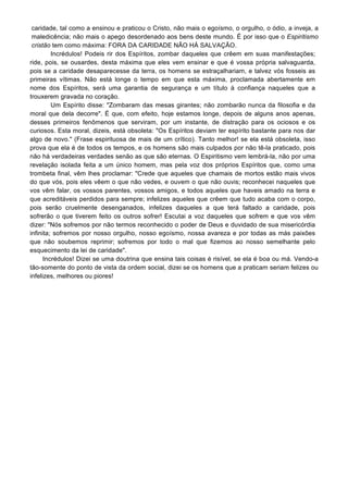 caridade, tal como a ensinou e praticou o Cristo, não mais o egoísmo, o orgulho, o ódio, a inveja, a
maledicência; não mais o apego desordenado aos bens deste mundo. É por isso que o Espiritismo
cristão tem como máxima: FORA DA CARIDADE NÃO HÁ SALVAÇÃO.
Incrédulos! Podeis rir dos Espíritos, zombar daqueles que crêem em suas manifestações;
ride, pois, se ousardes, desta máxima que eles vem ensinar e que é vossa própria salvaguarda,
pois se a caridade desaparecesse da terra, os homens se estraçalhariam, e talvez vós fosseis as
primeiras vítimas. Não está longe o tempo em que esta máxima, proclamada abertamente em
nome dos Espíritos, será uma garantia de segurança e um título à confiança naqueles que a
trouxerem gravada no coração.
Um Espírito disse: "Zombaram das mesas girantes; não zombarão nunca da filosofia e da
moral que dela decorre". É que, com efeito, hoje estamos longe, depois de alguns anos apenas,
desses primeiros fenômenos que serviram, por um instante, de distração para os ociosos e os
curiosos. Esta moral, dizeis, está obsoleta: "Os Espíritos deviam ter espírito bastante para nos dar
algo de novo." (Frase espirituosa de mais de um crítico). Tanto melhor! se ela está obsoleta, isso
prova que ela é de todos os tempos, e os homens são mais culpados por não tê-la praticado, pois
não há verdadeiras verdades senão as que são eternas. O Espiritismo vem lembrá-la, não por uma
revelação isolada feita a um único homem, mas pela voz dos próprios Espíritos que, como uma
trombeta final, vêm lhes proclamar: "Crede que aqueles que chamais de mortos estão mais vivos
do que vós, pois eles vêem o que não vedes, e ouvem o que não ouvis; reconhecei naqueles que
vos vêm falar, os vossos parentes, vossos amigos, e todos aqueles que haveis amado na terra e
que acreditáveis perdidos para sempre; infelizes aqueles que crêem que tudo acaba com o corpo,
pois serão cruelmente desenganados, infelizes daqueles a que terá faltado a caridade, pois
sofrerão o que tiverem feito os outros sofrer! Escutai a voz daqueles que sofrem e que vos vêm
dizer: "Nós sofremos por não termos reconhecido o poder de Deus e duvidado de sua misericórdia
infinita; sofremos por nosso orgulho, nosso egoísmo, nossa avareza e por todas as más paixões
que não soubemos reprimir; sofremos por todo o mal que fizemos ao nosso semelhante pelo
esquecimento da lei de caridade".
Incrédulos! Dizei se uma doutrina que ensina tais coisas é risível, se ela é boa ou má. Vendo-a
tão-somente do ponto de vista da ordem social, dizei se os homens que a praticam seriam felizes ou
infelizes, melhores ou piores!
 