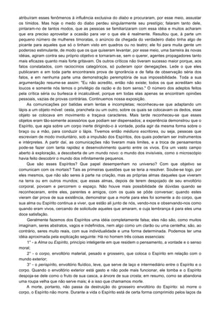 atribuíram esses fenômenos à influência exclusiva do diabo e procuraram, por esse meio, assustar
os tímidos. Mas hoje o medo do diabo perdeu singularmente seu prestígio; falaram tanto dele,
pintaram-no de tantos modos, que as pessoas se familiarizaram com essa idéia e muitos acharam
que era preciso aproveitar a ocasião para ver o que ele é realmente. Resultou que, à parte um
pequeno número de mulheres timoratas, o anúncio da chegada do verdadeiro diabo tinha algo de
picante para aqueles que só o tinham visto em quadros ou no teatro; ele foi para muita gente um
poderoso estimulante, de modo que os que quiseram levantar, por esse meio, uma barreira às novas
idéias, agiram contra seu próprio objetivo e tornaram-se, sem o querer, agentes propagadores tanto
mais eficazes quanto mais forte gritavam. Os outros críticos não tiveram sucesso maior porque, aos
fatos constatados, com raciocínios categóricos, só puderam opor denegações. Lede o que eles
publicaram e em toda parte encontrareis prova de ignorância e de falta de observação séria dos
fatos, e em nenhuma parte uma demonstração peremptória de sua impossibilidade. Toda a sua
argumentação resume-se assim: "Eu não acredito, então não existe; todos os que acreditam são
loucos e somente nós temos o privilégio da razão e do bom senso." O número dos adeptos feitos
pela crítica séria ou burlesca é incalculável, porque em todas elas apenas se encontram opiniões
pessoais, vazias de provas contrárias. Continuemos nossa exposição.
As comunicações por batidas eram lentas e incompletas; reconheceu-se que adaptando um
lápis a um objeto móvel: cesta, prancheta ou um outro, sobre os quais se colocavam os dedos, esse
objeto se colocava em movimento e traçava caracteres. Mais tarde reconheceu-se que esses
objetos eram tão-somente acessórios que podiam ser dispensados; a experiência demonstrou que o
Espírito, que agia sobre um corpo inerte dirigindo-o à vontade, podia agir da mesma forma sobre o
braço ou a mão, para conduzir o lápis. Tivemos então médiuns escritores, ou seja, pessoas que
escreviam de modo involuntário, sob a impulsão dos Espíritos, dos quais poderiam ser instrumentos
e intérpretes. A partir daí, as comunicações não tiveram mais limites, e a troca de pensamentos
pode-se fazer com tanta rapidez e desenvolvimento quanto entre os vivos. Era um vasto campo
aberto à exploração, a descoberta de um mundo novo: o mundo dos invisíveis, como o microscópio
havia feito descobrir o mundo dos infinitamente pequenos.
Que são esses Espíritos? Que papel desempenham no universo? Com que objetivo se
comunicam com os mortais? Tais as primeiras questões que se teria a resolver. Soube-se logo, por
eles mesmos, que não são seres à parte na criação, mas as próprias almas daqueles que viveram
na terra ou em outros mundos; que essas almas, depois de terem despojado de seu envoltório
corporal, povoam e percorrem o espaço. Não houve mais possibilidade de dúvidas quando se
reconheceram, entre eles, parentes e amigos, com os quais se pôde conversar; quando estes
vieram dar prova de sua existência, demonstrar que a morte para eles foi somente a do corpo, que
sua alma ou Espírito continua a viver, que estão ali junto de nós, vendo-nos e observando-nos como
quando eram vivos, cercando de solicitude aqueles que amaram, e cuja lembrança é para eles uma
doce satisfação.
Geralmente fazemos dos Espíritos uma idéia completamente falsa; eles não são, como muitos
imaginam, seres abstratos, vagos e indefinidos, nem algo como um clarão ou uma centelha; são, ao
contrário, seres muito reais, com sua individualidade e uma forma determinada. Podemos ter uma
idéia aproximada pela explicação seguinte: Há no homem três coisas essenciais:
1° - a Alma ou Espírito, princípio inteligente em que residem o pensamento, a vontade e o senso
moral;
2° - o corpo, envoltório material, pesado e grosseiro, que coloca o Espírito em relação com o
mundo exterior;
3° - o perispírito, envoltório fluídico, leve, que serve de laço e intermediário entre o Espírito e o
corpo. Quando o envoltório exterior está gasto e não pode mais funcionar, ele tomba e o Espírito
despoja-se dele como o fruto de sua casca, a árvore de sua crosta; em resumo, como se abandona
uma roupa velha que não serve mais; é a isso que chamamos morte.
A morte, portanto, não passa da destruição do grosseiro envoltório do Espírito: só morre o
corpo, o Espírito não morre. Durante a vida o Espírito está de certa forma comprimido pelos laços da
 