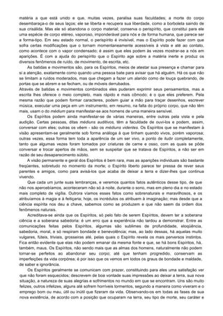 matéria a que está unido e que, muitas vezes, paralisa suas faculdades; a morte do corpo
desembaraça-o de seus laços; ele se liberta e recupera sua liberdade, como a borboleta saindo de
sua crisálida. Mas ele só abandona o corpo material; conserva o perispírito, que constitui para ele
uma espécie de corpo etéreo, vaporoso, imponderável para nós e de forma humana, que parece ser
a forma-tipo. Em seu estado normal, o perispírito é invisível, mas o Espírito pode fazer com que
sofra certas modificações que o tornam momentaneamente acessíveis à vista e até ao contato,
como acontece com o vapor condensado; é assim que eles podem às vezes mostrar-se a nós em
aparições. É com a ajuda do perispírito que o Espírito age sobre a matéria inerte e produz os
diversos fenômenos de ruído, de movimento, de escrita, etc.
As batidas e movimentos são, para os Espíritos, meios de atestar sua presença e chamar para
si a atenção, exatamente como quando uma pessoa bate para avisar que há alguém. Há os que não
se limitam a ruídos moderados, mas que chegam a fazer um alarido como de louça quebrando, de
portas que se abrem e se fecham, ou de móveis derrubados.
Através de batidas e movimentos combinados eles puderam exprimir seus pensamentos, mas a
escrita lhes oferece o meio completo, mais rápido e mais cômodo; é o que eles preferem. Pela
mesma razão que podem formar caracteres, podem guiar a mão para traçar desenhos, escrever
música, executar uma peça em um instrumento, em resumo, na falta do próprio corpo, que não têm
mais, usam o do médium para manifestar-se aos homens de uma maneira sensível.
Os Espíritos podem ainda manifestar-se de várias maneiras, entre outras pela vista e pela
audição. Certas pessoas, ditas médiuns auditivos, têm a faculdade de ouvi-los e podem, assim,
conversar com eles; outras os vêem - são os médiuns videntes. Os Espíritos que se manifestam à
visão apresentam-se geralmente sob forma análoga à que tinham quando vivos, porém vaporosa;
outras vezes, essa forma tem toda a aparência de um ser vivo, a ponto de iludir completamente,
tanto que algumas vezes foram tomados por criaturas de carne e osso, com as quais se pôde
conversar e trocar apertos de mãos, sem se suspeitar que se tratava de Espíritos, a não ser em
razão de seu desaparecimento súbito.
A visão permanente e geral dos Espíritos é bem rara, mas as aparições individuais são bastante
freqüentes, sobretudo no momento da morte; o Espírito liberto parece ter pressa de rever seus
parentes e amigos, como para avisá-los que acaba de deixar a terra e dizer-lhes que continua
vivendo.
Que cada um junte suas lembranças, e veremos quantos fatos autênticos desse tipo, de que
não nos apercebíamos, aconteceram não só à noite, durante o sono, mas em pleno dia e no estado
mais completo de vigília. Outrora víamos esses fatos como sobrenaturais e maravilhosos, e os
atribuíamos à magia e à feitiçaria; hoje, os incrédulos os atribuem à imaginação; mas desde que a
ciência espírita nos deu a chave, sabemos como se produzem e que não saem da ordem dos
fenômenos naturais.
Acreditava-se ainda que os Espíritos, só pelo fato de serem Espíritos, devem ter a soberana
ciência e a soberana sabedoria: é um erro que a experiência não tardou a demonstrar. Entre as
comunicações feitas pelos Espíritos, algumas são sublimes de profundidade, eloqüência,
sabedoria, moral, e só respiram bondade e benevolência; mas, ao lado dessas, há aquelas muito
vulgares, fúteis, triviais, grosseiras até, pelas quais o Espírito revela os mais perversos instintos.
Fica então evidente que elas não podem emanar da mesma fonte e que, se há bons Espíritos, há,
também, maus. Os Espíritos, não sendo mais que as almas dos homens, naturalmente não podem
tornar-se perfeitos ao abandonar seu corpo; até que tenham progredido, conservam as
imperfeições da vida corpórea; é por isso que os vemos em todos os graus de bondade e maldade,
de saber e ignorância.
Os Espíritos geralmente se comunicam com prazer, constituindo para eles uma satisfação ver
que não foram esquecidos; descrevem de boa vontade suas impressões ao deixar a terra, sua nova
situação, a natureza de suas alegrias e sofrimentos no mundo em que se encontram. Uns são muito
felizes, outros infelizes, alguns até sofrem horríveis tormentos, segundo a maneira como viveram e o
emprego bom ou mau, útil ou inútil que fizeram da vida. Observando-os em todas as fases de sua
nova existência, de acordo com a posição que ocuparam na terra, seu tipo de morte, seu caráter e
 